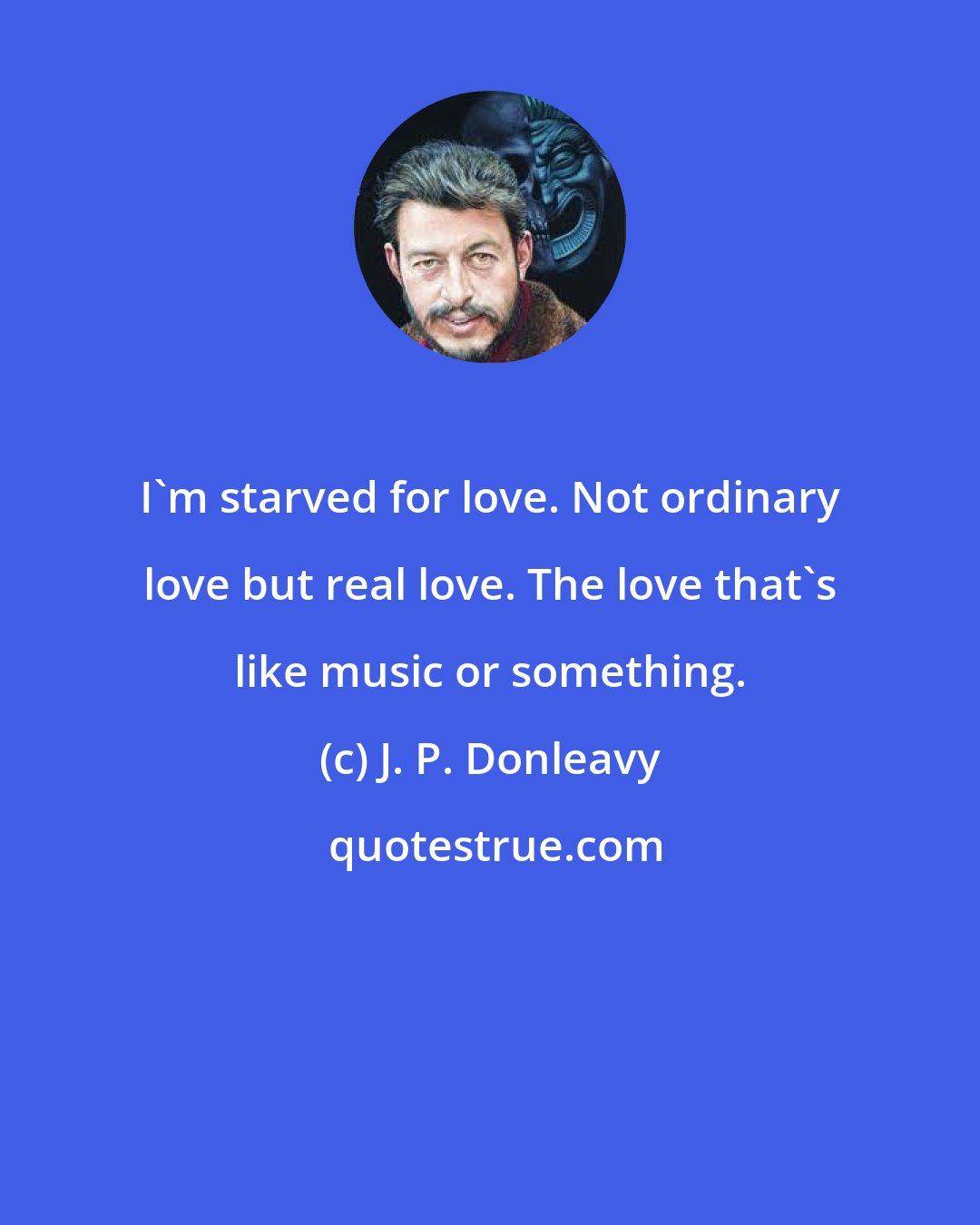 J. P. Donleavy: I'm starved for love. Not ordinary love but real love. The love that's like music or something.