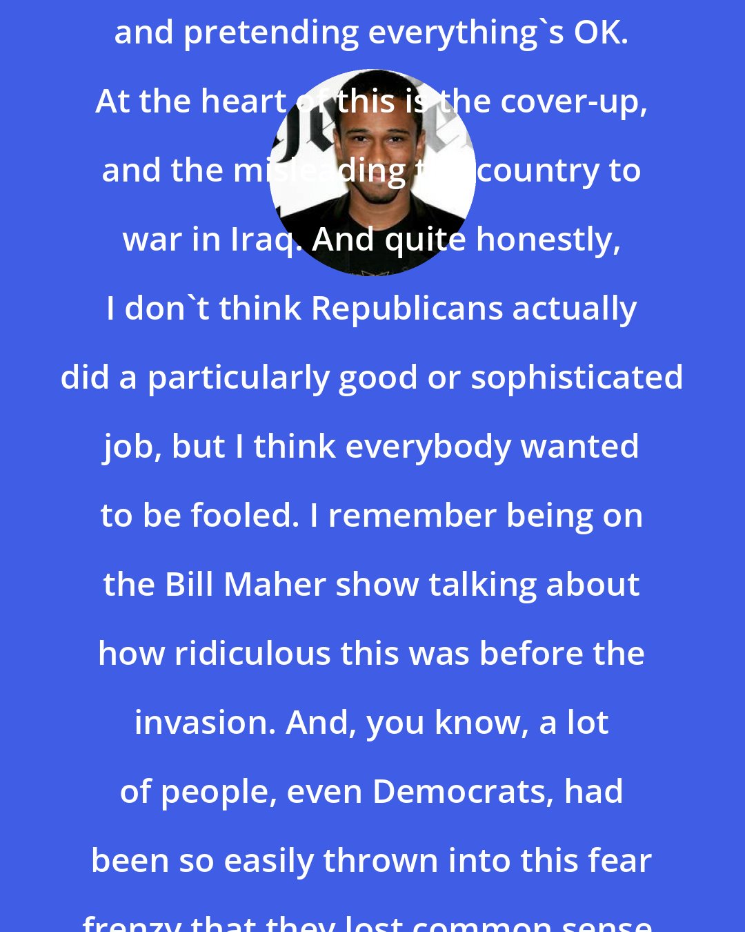 Aaron McGruder: I think everyone's kind of just whistling and pretending everything's OK. At the heart of this is the cover-up, and the misleading the country to war in Iraq. And quite honestly, I don't think Republicans actually did a particularly good or sophisticated job, but I think everybody wanted to be fooled. I remember being on the Bill Maher show talking about how ridiculous this was before the invasion. And, you know, a lot of people, even Democrats, had been so easily thrown into this fear frenzy that they lost common sense.