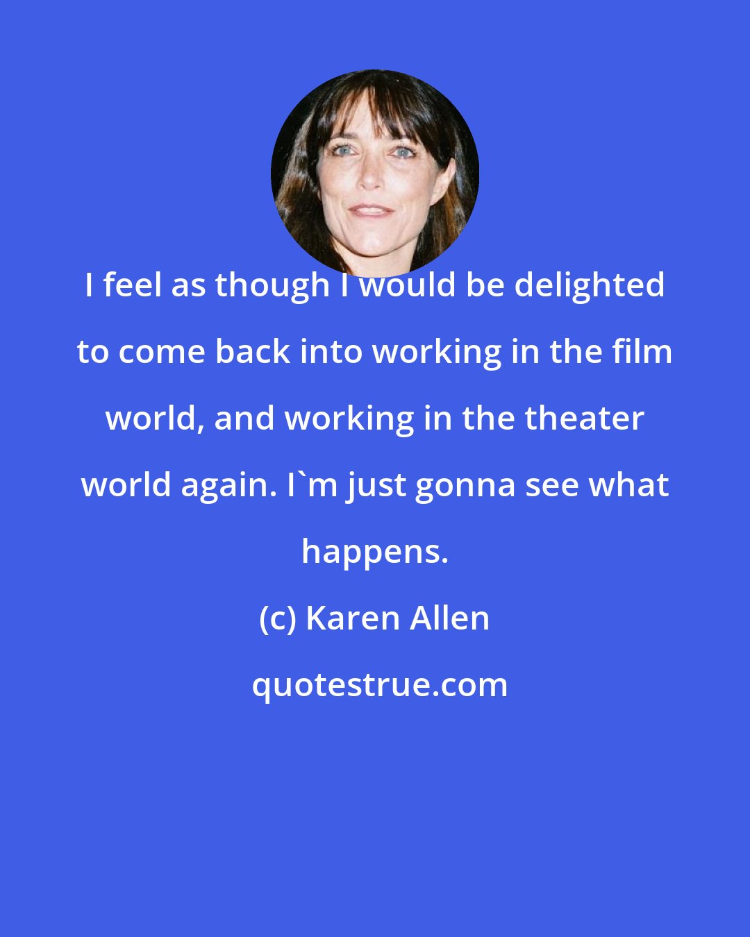 Karen Allen: I feel as though I would be delighted to come back into working in the film world, and working in the theater world again. I'm just gonna see what happens.