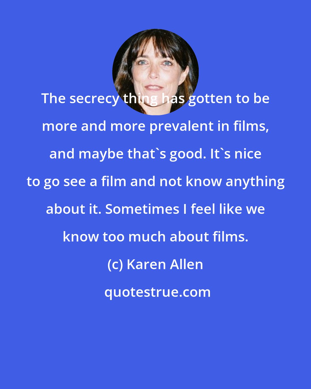 Karen Allen: The secrecy thing has gotten to be more and more prevalent in films, and maybe that's good. It's nice to go see a film and not know anything about it. Sometimes I feel like we know too much about films.