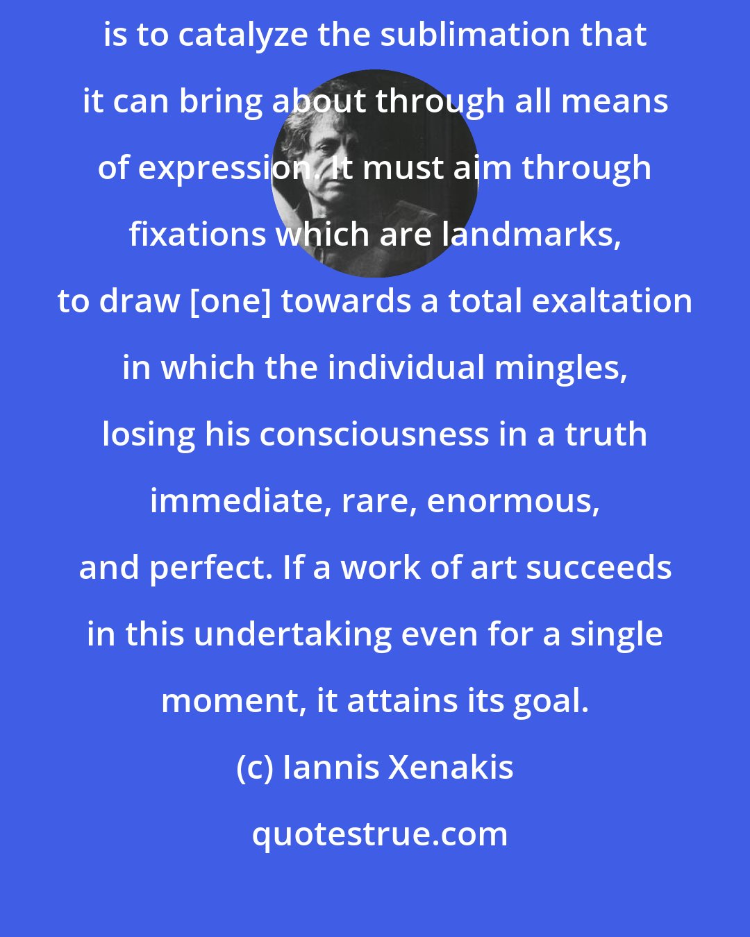 Iannis Xenakis: Art, and, above all, music, has a fundamental function, which is to catalyze the sublimation that it can bring about through all means of expression. It must aim through fixations which are landmarks, to draw [one] towards a total exaltation in which the individual mingles, losing his consciousness in a truth immediate, rare, enormous, and perfect. If a work of art succeeds in this undertaking even for a single moment, it attains its goal.