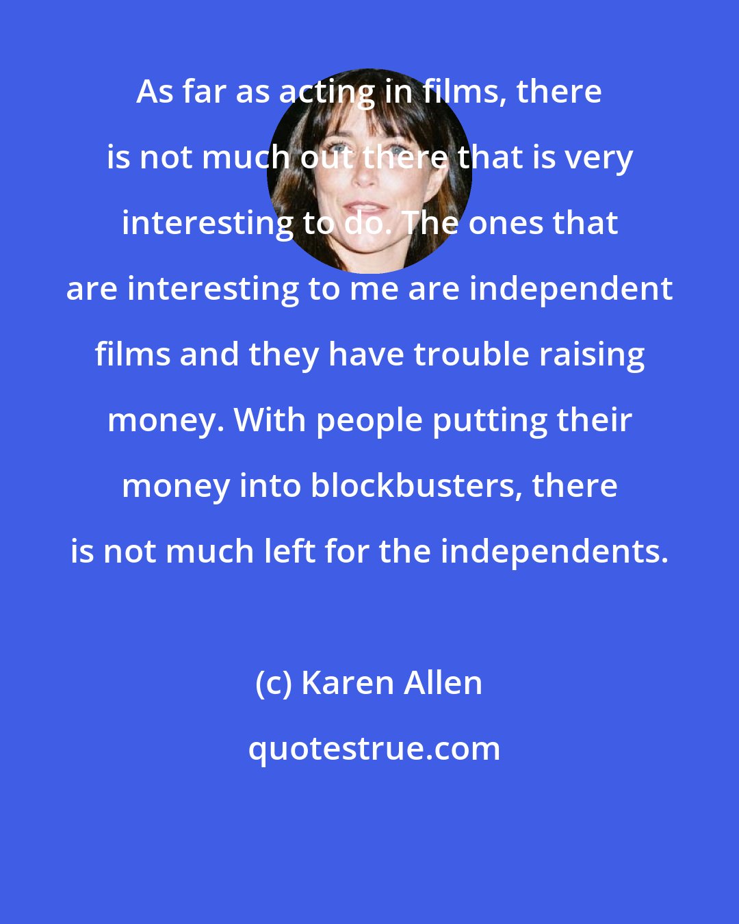 Karen Allen: As far as acting in films, there is not much out there that is very interesting to do. The ones that are interesting to me are independent films and they have trouble raising money. With people putting their money into blockbusters, there is not much left for the independents.