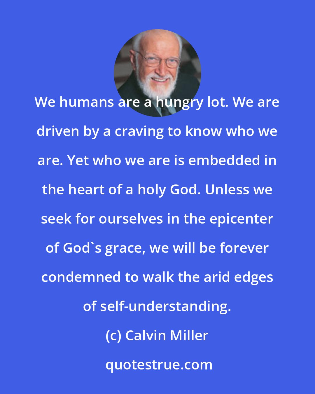 Calvin Miller: We humans are a hungry lot. We are driven by a craving to know who we are. Yet who we are is embedded in the heart of a holy God. Unless we seek for ourselves in the epicenter of God's grace, we will be forever condemned to walk the arid edges of self-understanding.