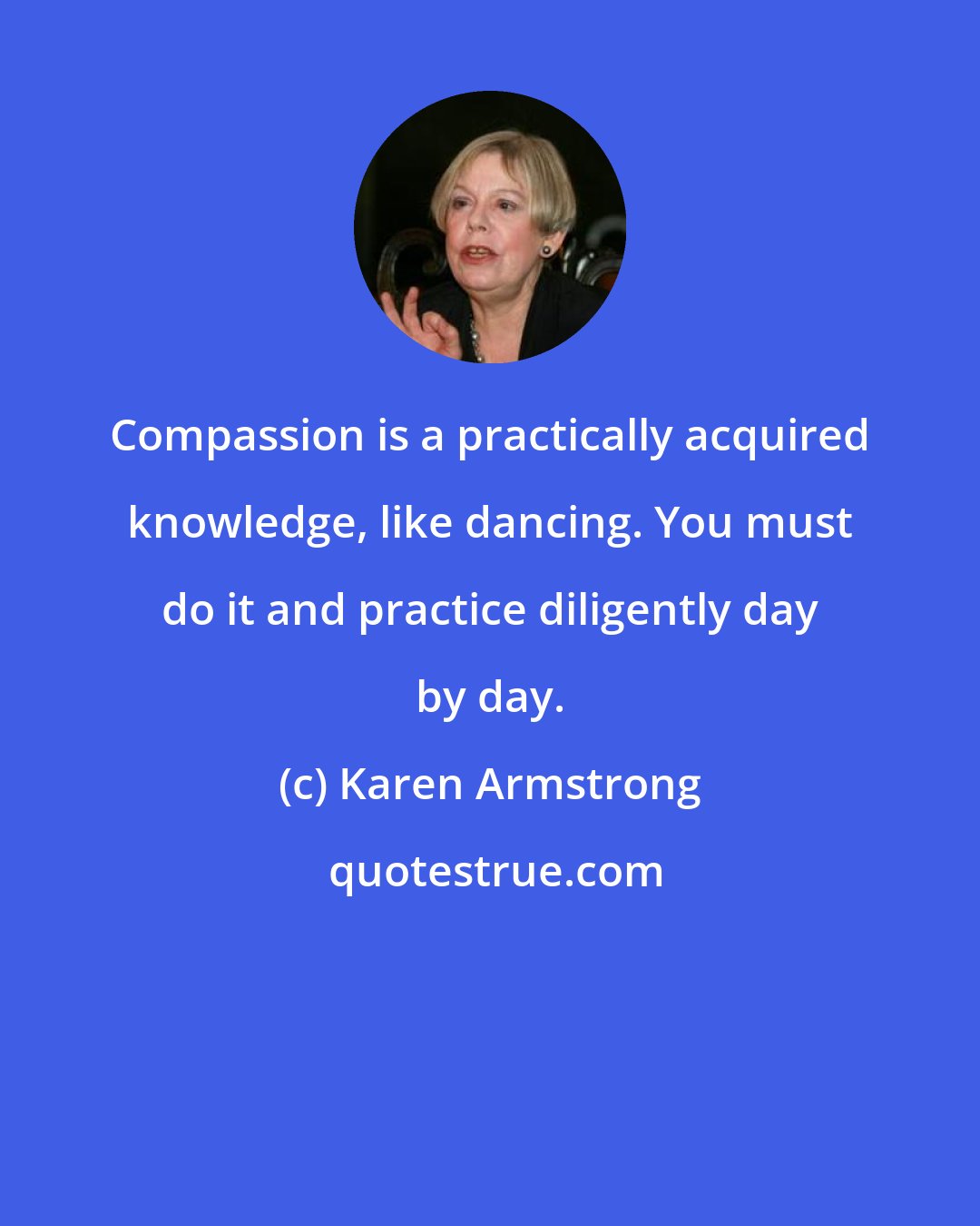 Karen Armstrong: Compassion is a practically acquired knowledge, like dancing. You must do it and practice diligently day by day.