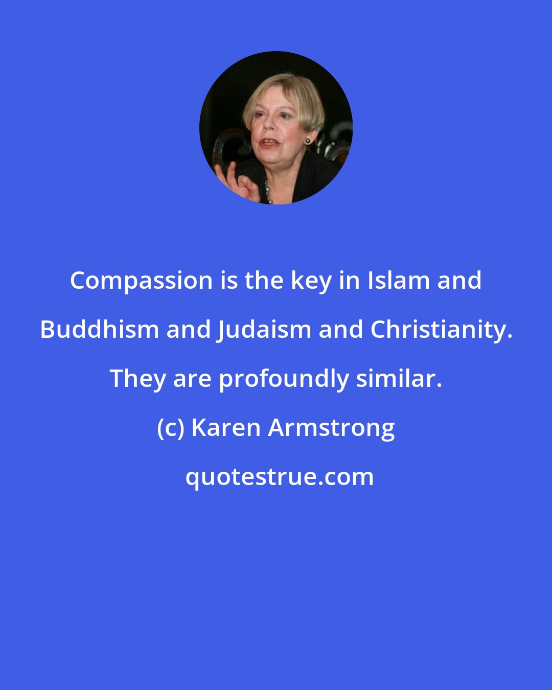 Karen Armstrong: Compassion is the key in Islam and Buddhism and Judaism and Christianity. They are profoundly similar.