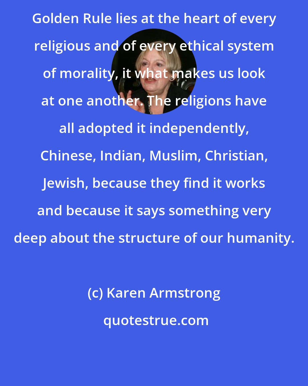 Karen Armstrong: Golden Rule lies at the heart of every religious and of every ethical system of morality, it what makes us look at one another. The religions have all adopted it independently, Chinese, Indian, Muslim, Christian, Jewish, because they find it works and because it says something very deep about the structure of our humanity.