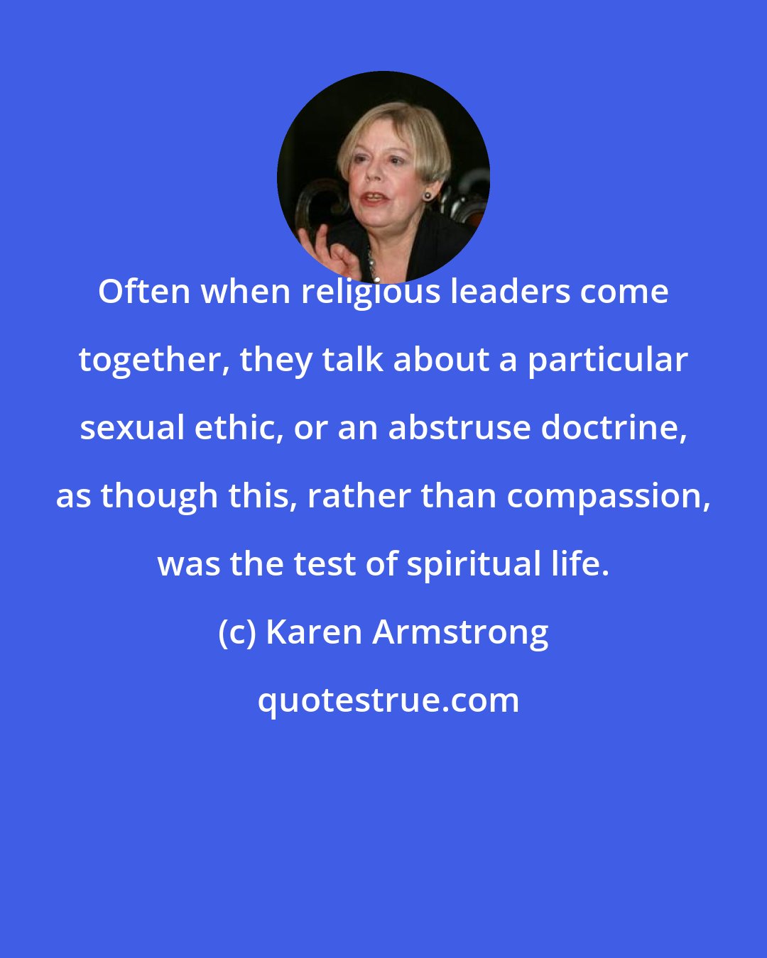 Karen Armstrong: Often when religious leaders come together, they talk about a particular sexual ethic, or an abstruse doctrine, as though this, rather than compassion, was the test of spiritual life.