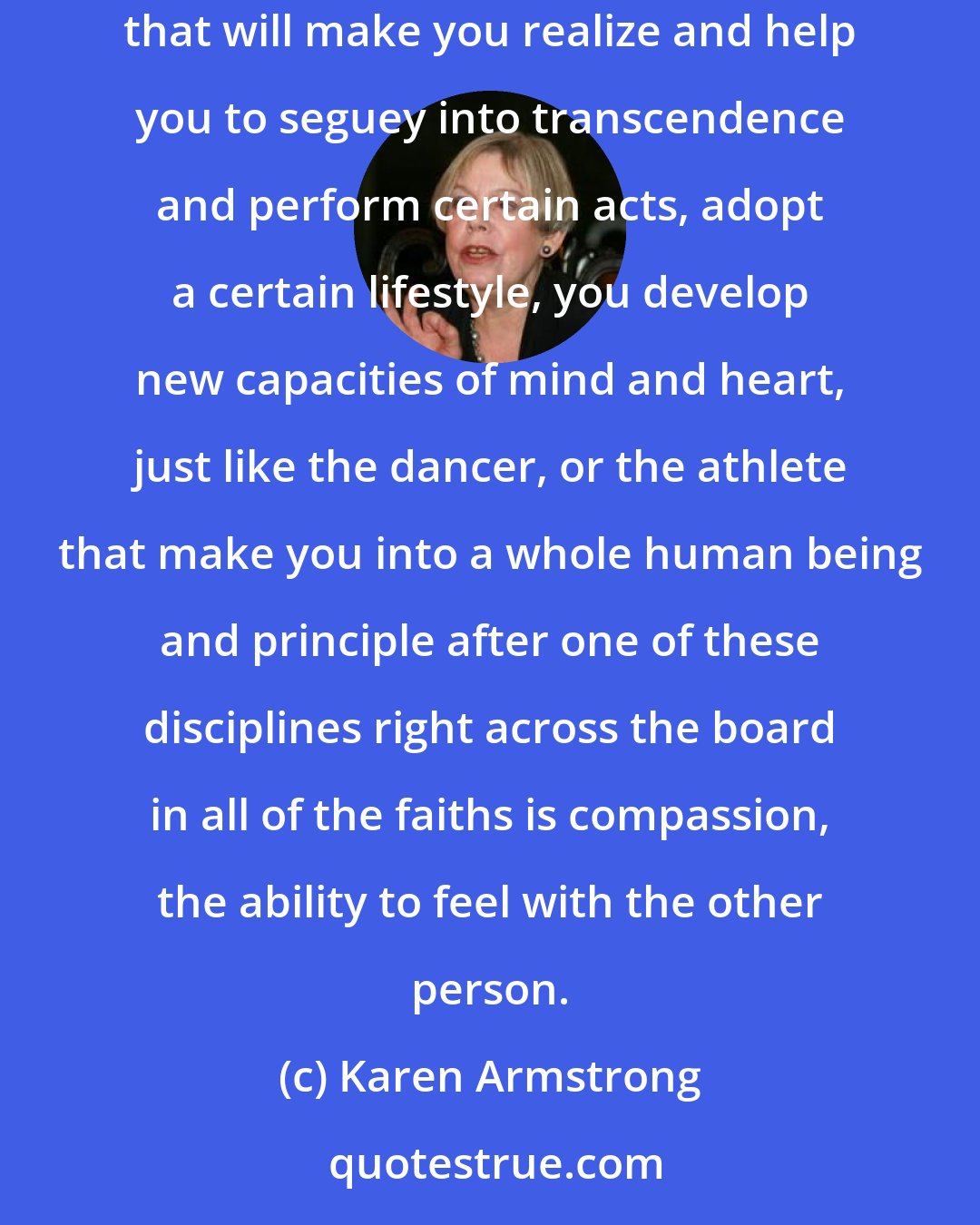 Karen Armstrong: Religions have found that if you behave in a certain way, if you sort of perform certain rituals that expand your mind and make you realize that will make you realize and help you to seguey into transcendence and perform certain acts, adopt a certain lifestyle, you develop new capacities of mind and heart, just like the dancer, or the athlete that make you into a whole human being and principle after one of these disciplines right across the board in all of the faiths is compassion, the ability to feel with the other person.