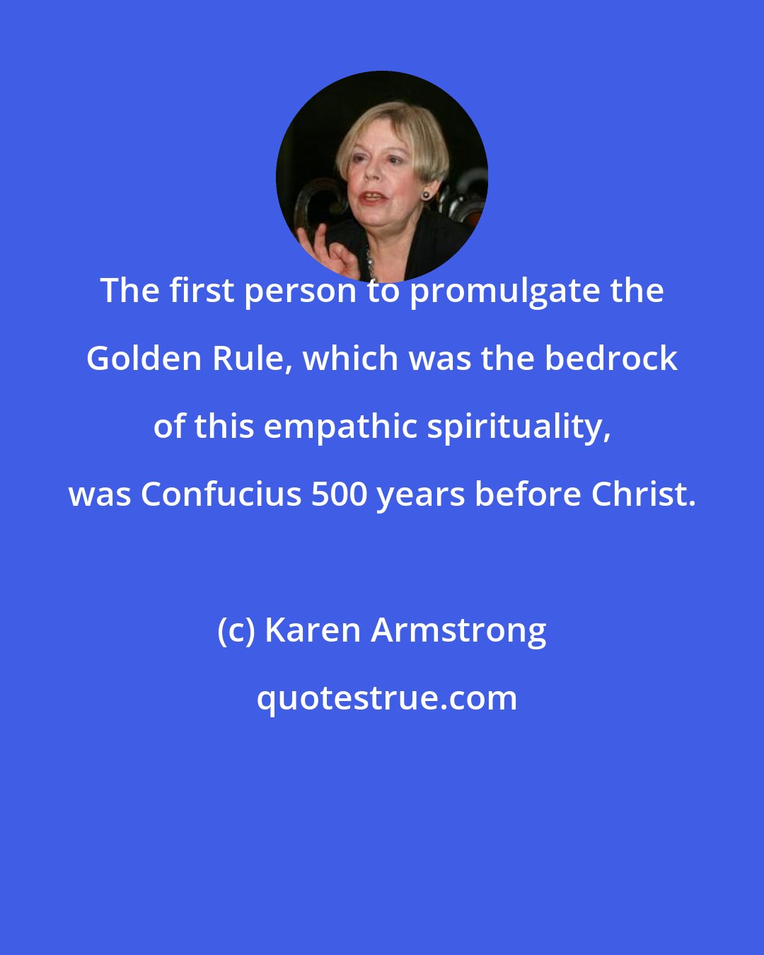 Karen Armstrong: The first person to promulgate the Golden Rule, which was the bedrock of this empathic spirituality, was Confucius 500 years before Christ.