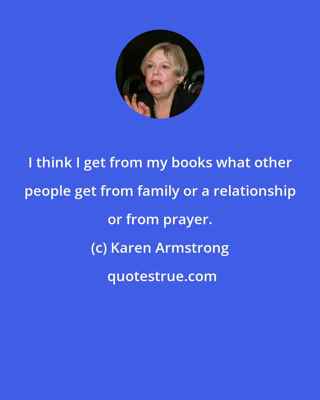 Karen Armstrong: I think I get from my books what other people get from family or a relationship or from prayer.
