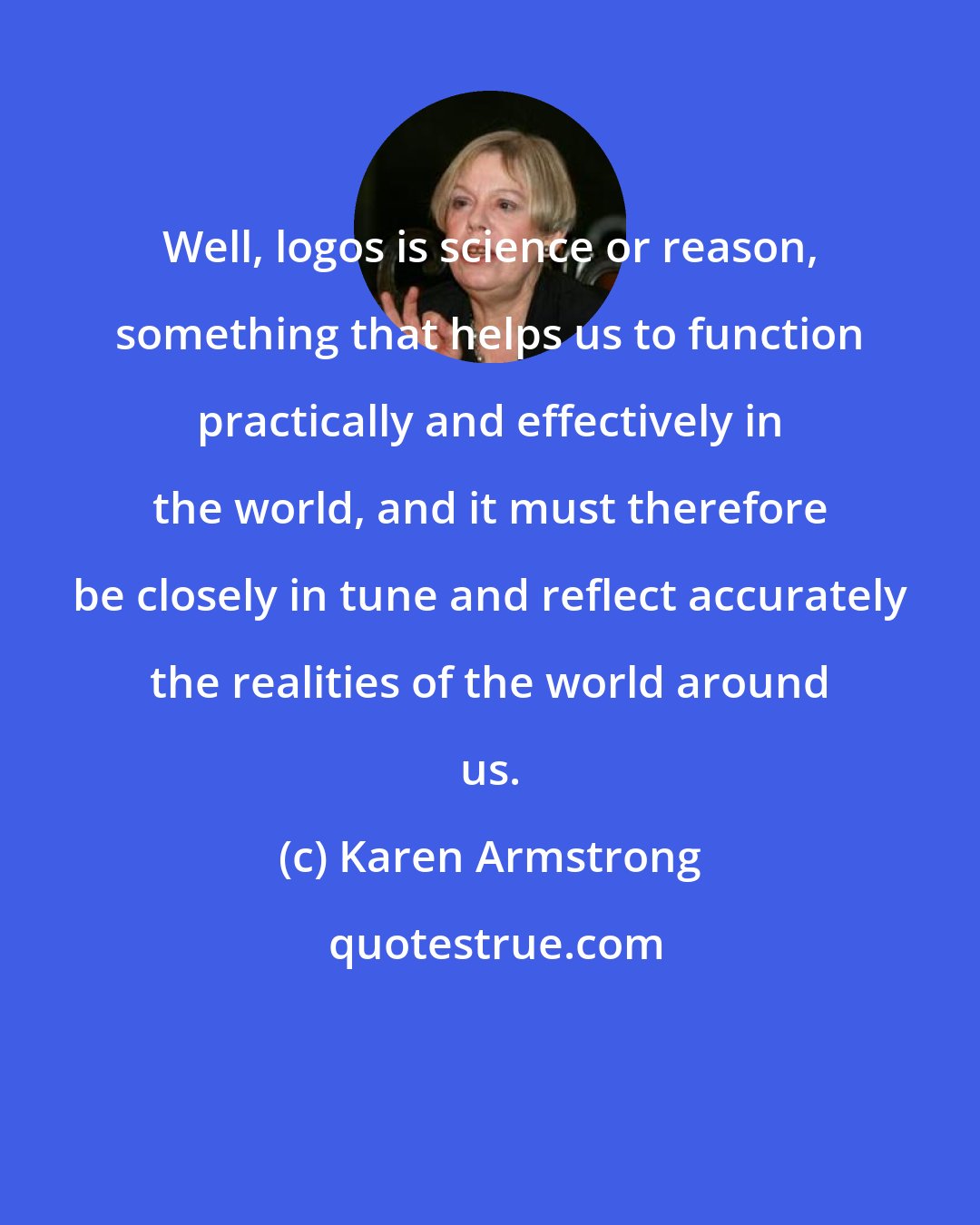 Karen Armstrong: Well, logos is science or reason, something that helps us to function practically and effectively in the world, and it must therefore be closely in tune and reflect accurately the realities of the world around us.