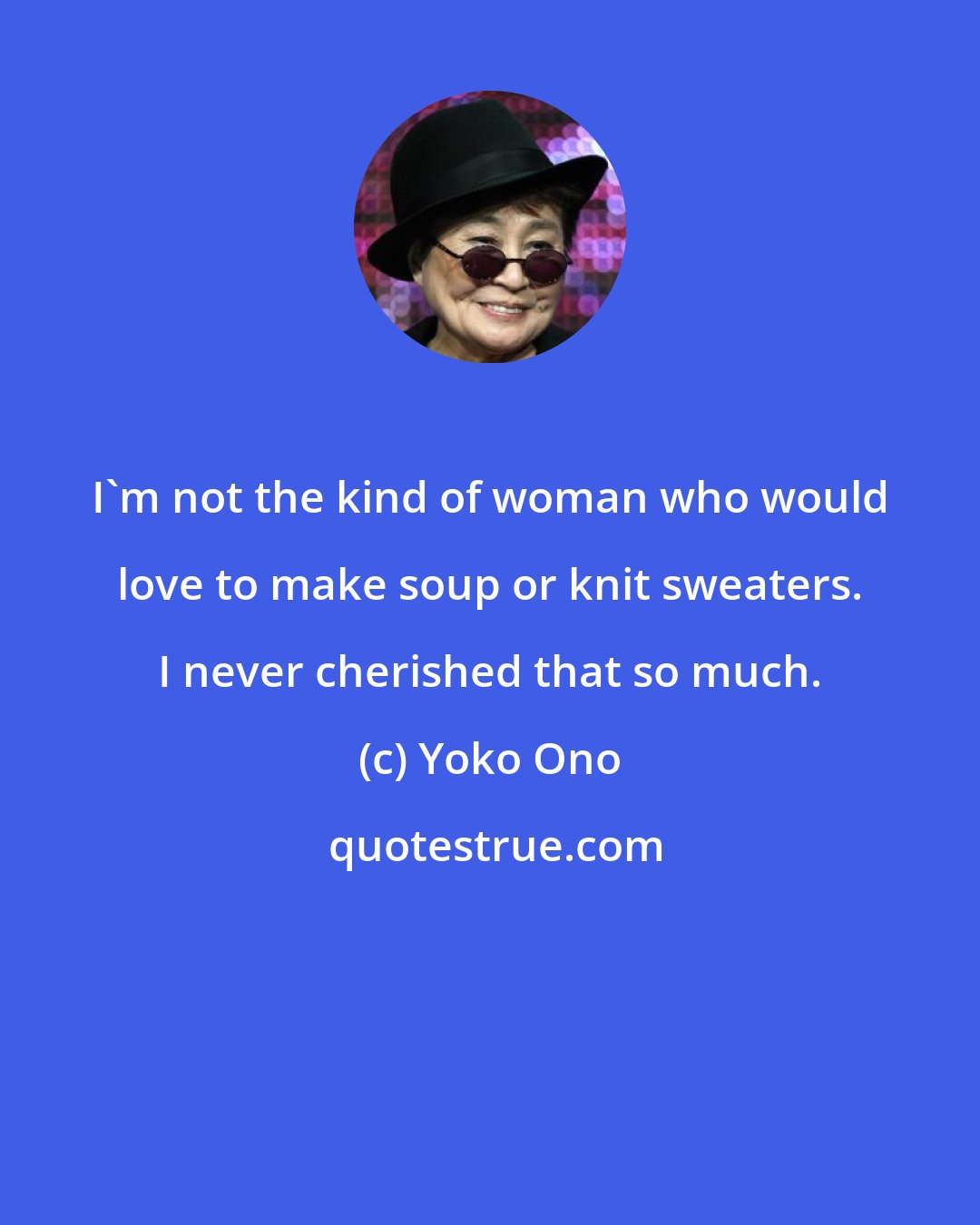 Yoko Ono: I'm not the kind of woman who would love to make soup or knit sweaters. I never cherished that so much.