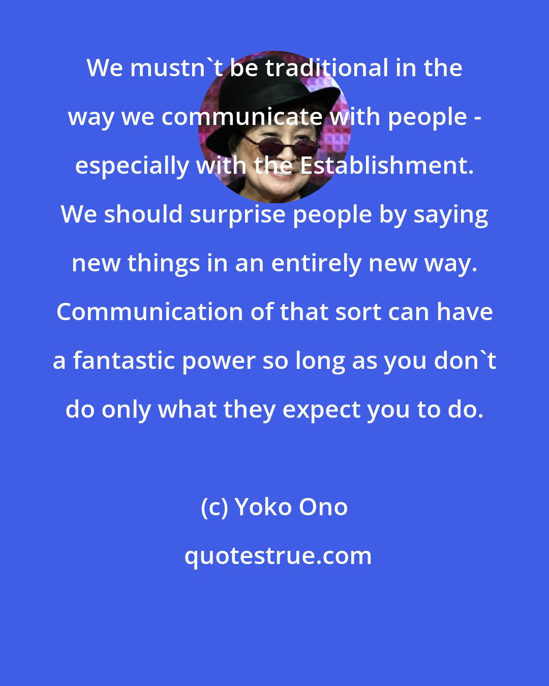 Yoko Ono: We mustn't be traditional in the way we communicate with people - especially with the Establishment. We should surprise people by saying new things in an entirely new way. Communication of that sort can have a fantastic power so long as you don't do only what they expect you to do.