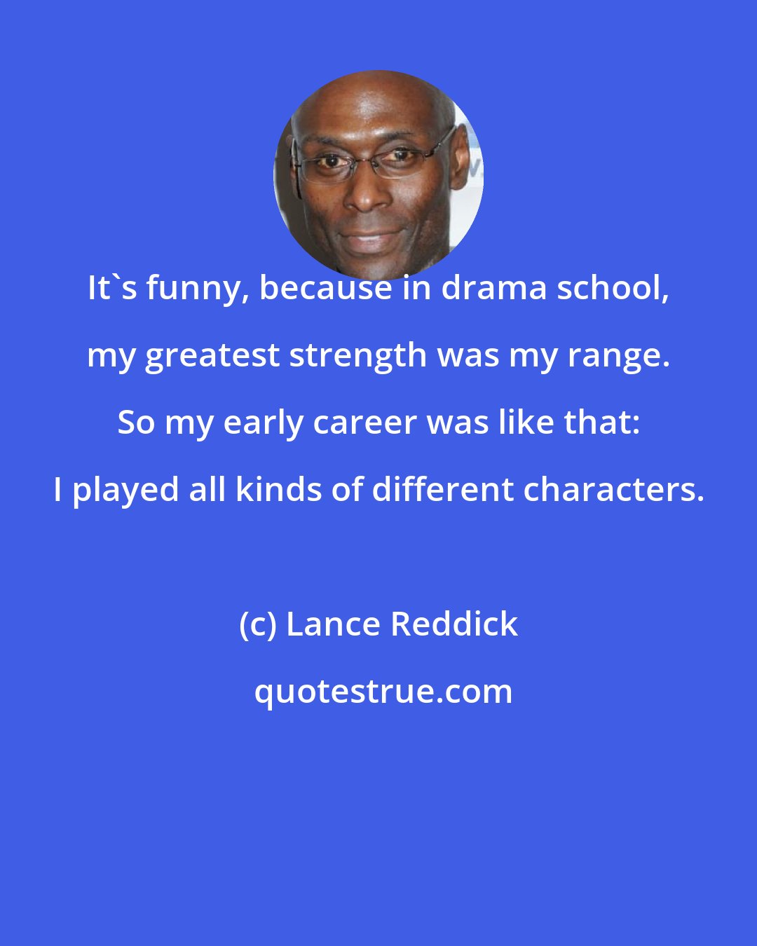 Lance Reddick: It's funny, because in drama school, my greatest strength was my range. So my early career was like that: I played all kinds of different characters.