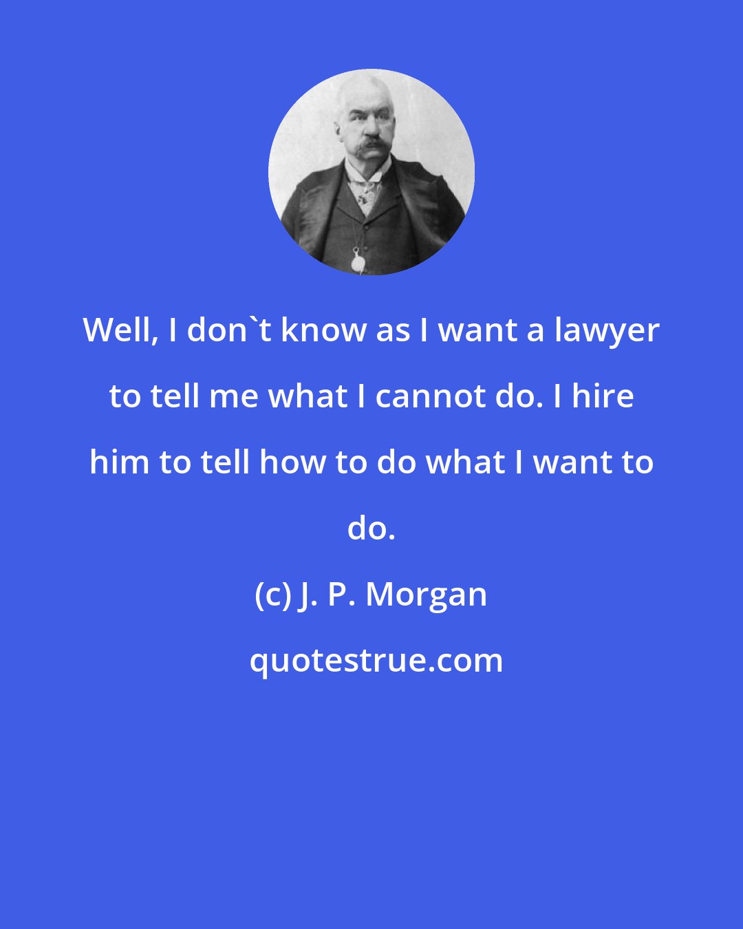 J. P. Morgan: Well, I don't know as I want a lawyer to tell me what I cannot do. I hire him to tell how to do what I want to do.