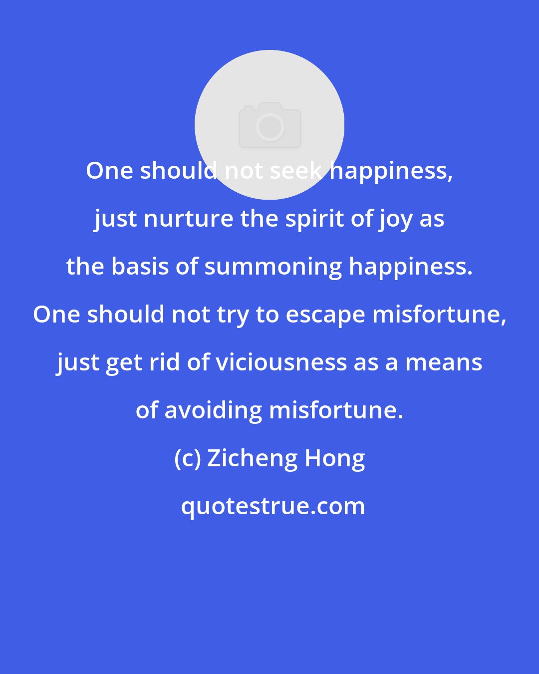 Zicheng Hong: One should not seek happiness, just nurture the spirit of joy as the basis of summoning happiness. One should not try to escape misfortune, just get rid of viciousness as a means of avoiding misfortune.
