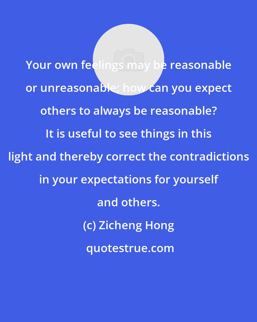 Zicheng Hong: Your own feelings may be reasonable or unreasonable; how can you expect others to always be reasonable? It is useful to see things in this light and thereby correct the contradictions in your expectations for yourself and others.
