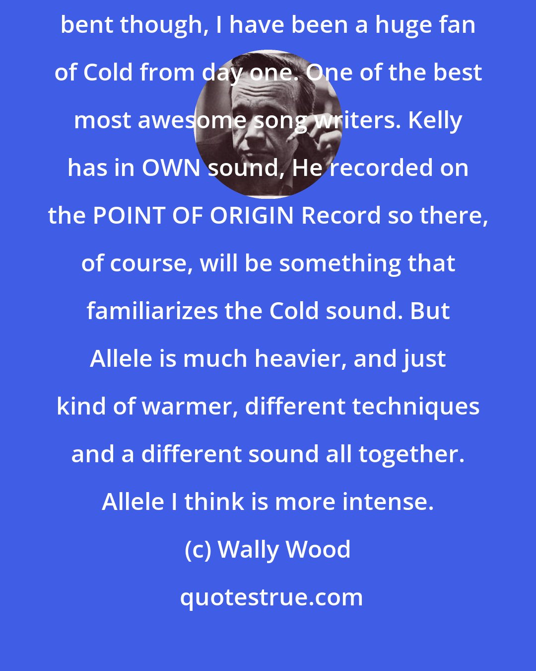 Wally Wood: I would INSIST this record is in NO WAY COLD influenced. Don't get me bent though, I have been a huge fan of Cold from day one. One of the best most awesome song writers. Kelly has in OWN sound, He recorded on the POINT OF ORIGIN Record so there, of course, will be something that familiarizes the Cold sound. But Allele is much heavier, and just kind of warmer, different techniques and a different sound all together. Allele I think is more intense.