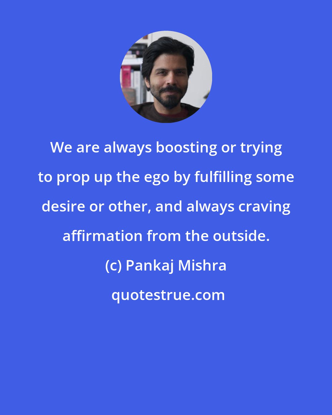 Pankaj Mishra: We are always boosting or trying to prop up the ego by fulfilling some desire or other, and always craving affirmation from the outside.