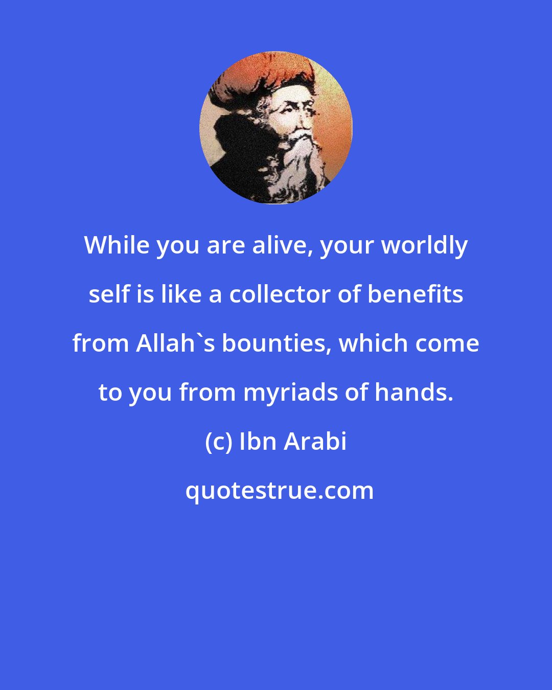 Ibn Arabi: While you are alive, your worldly self is like a collector of benefits from Allah's bounties, which come to you from myriads of hands.