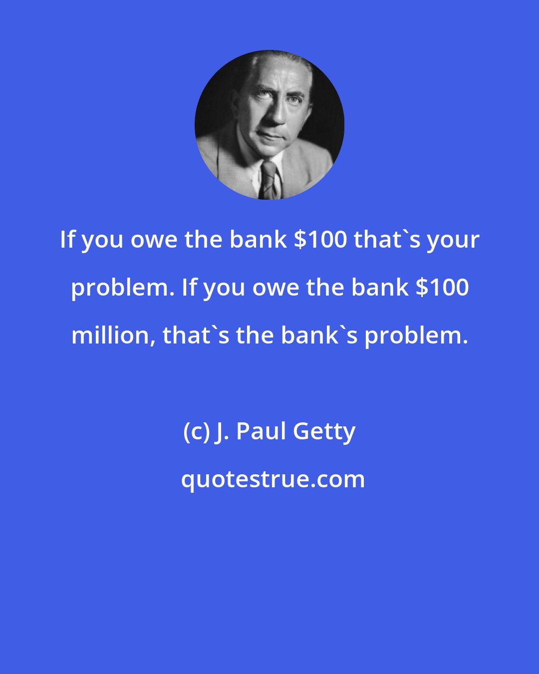 J. Paul Getty: If you owe the bank $100 that's your problem. If you owe the bank $100 million, that's the bank's problem.