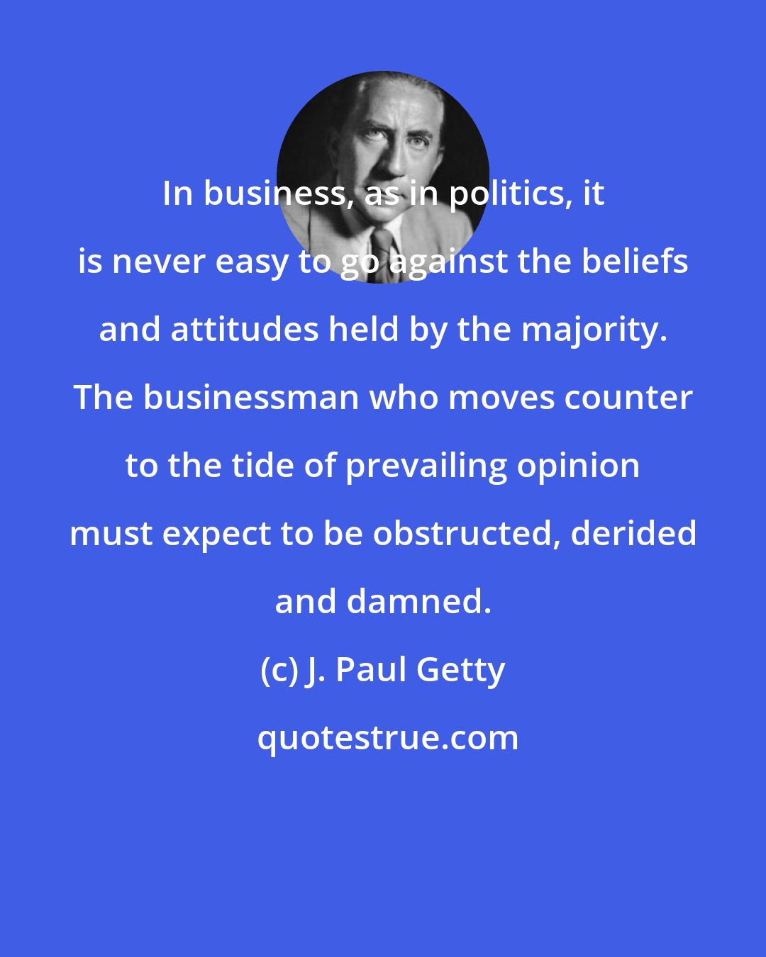 J. Paul Getty: In business, as in politics, it is never easy to go against the beliefs and attitudes held by the majority. The businessman who moves counter to the tide of prevailing opinion must expect to be obstructed, derided and damned.