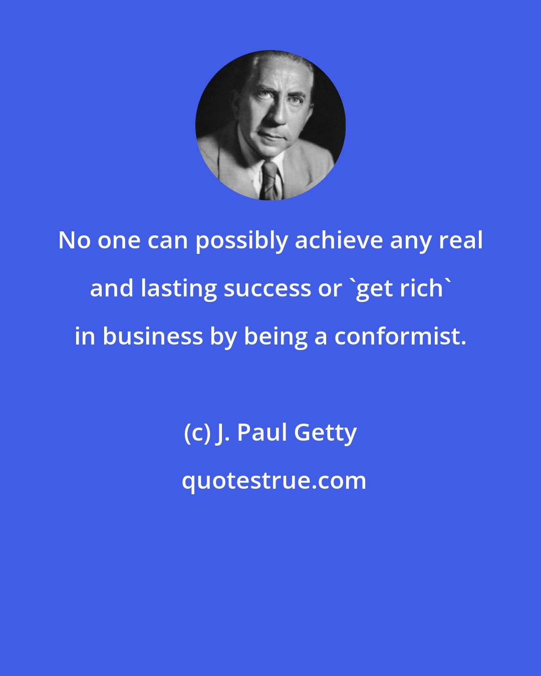 J. Paul Getty: No one can possibly achieve any real and lasting success or 'get rich' in business by being a conformist.
