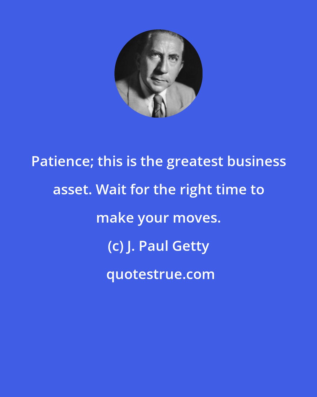 J. Paul Getty: Patience; this is the greatest business asset. Wait for the right time to make your moves.