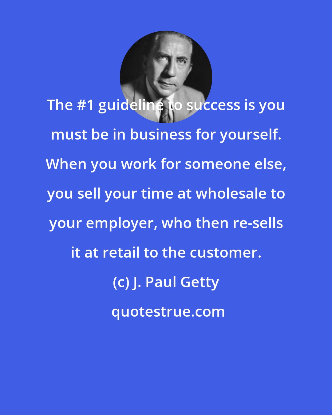 J. Paul Getty: The #1 guideline to success is you must be in business for yourself. When you work for someone else, you sell your time at wholesale to your employer, who then re-sells it at retail to the customer.