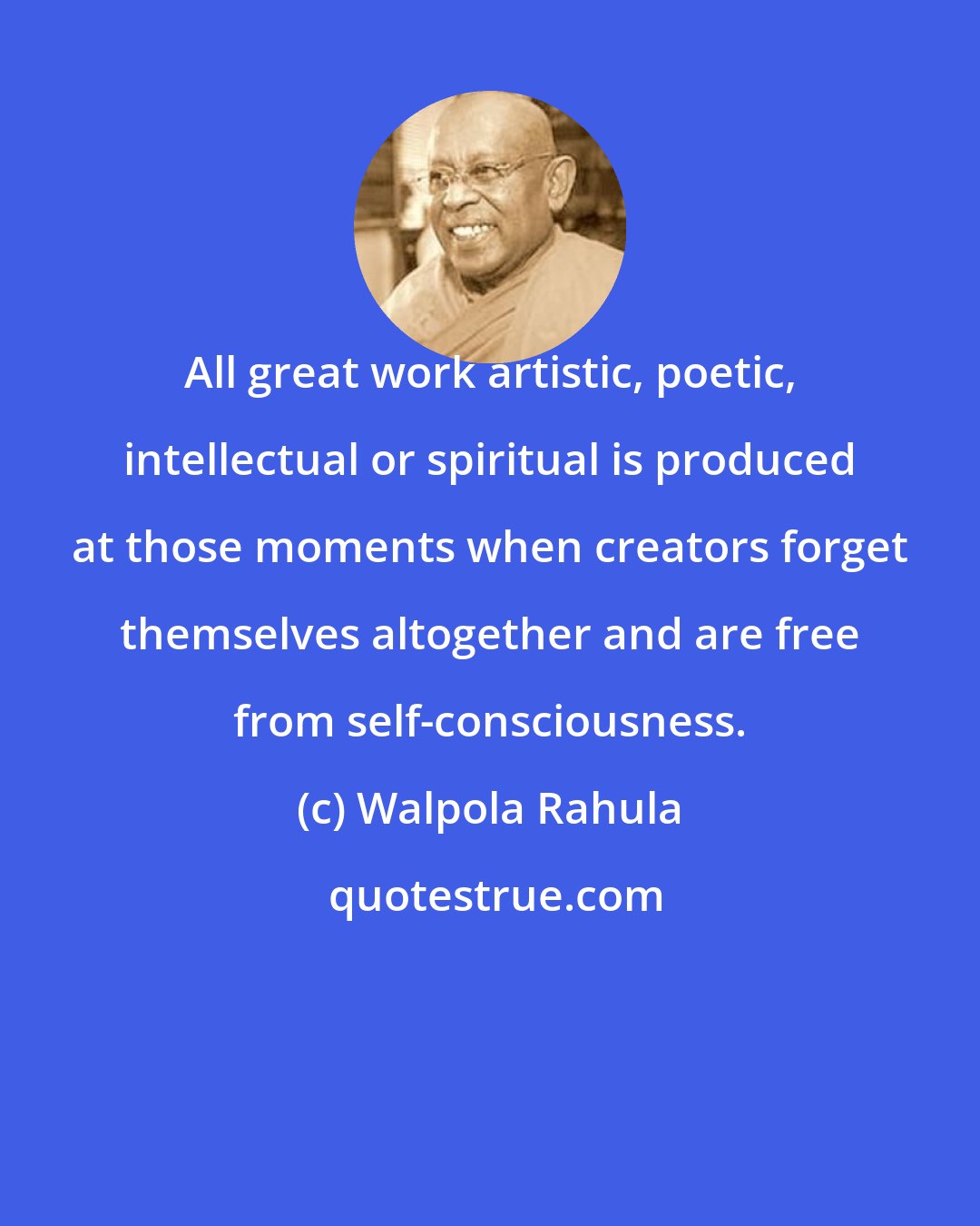 Walpola Rahula: All great work artistic, poetic, intellectual or spiritual is produced at those moments when creators forget themselves altogether and are free from self-consciousness.