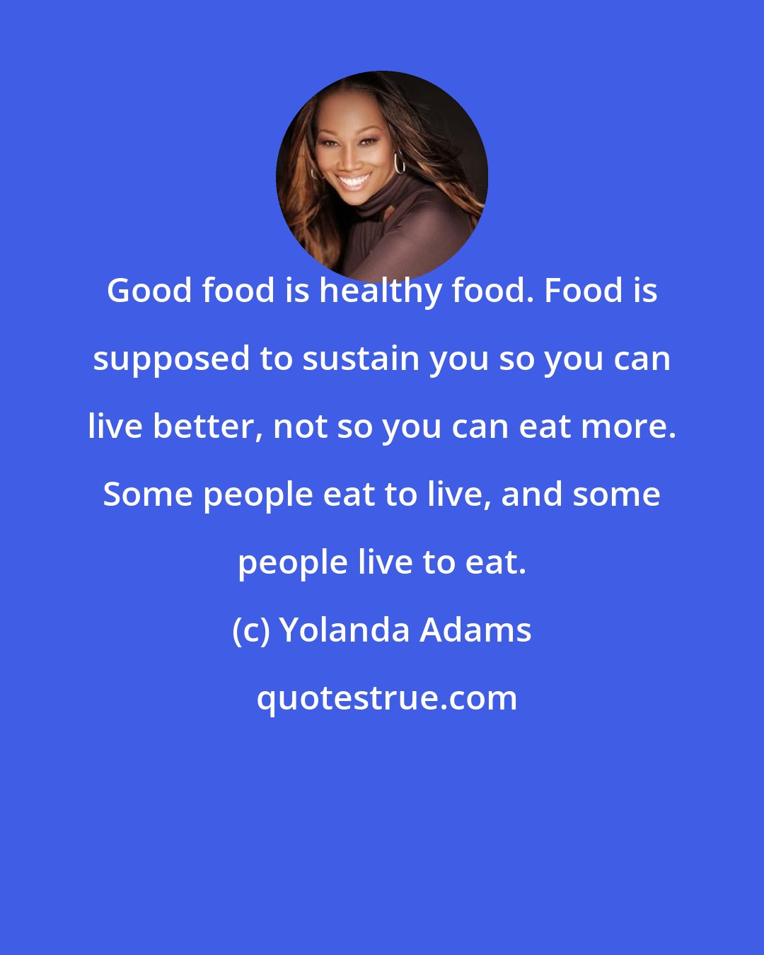 Yolanda Adams: Good food is healthy food. Food is supposed to sustain you so you can live better, not so you can eat more. Some people eat to live, and some people live to eat.