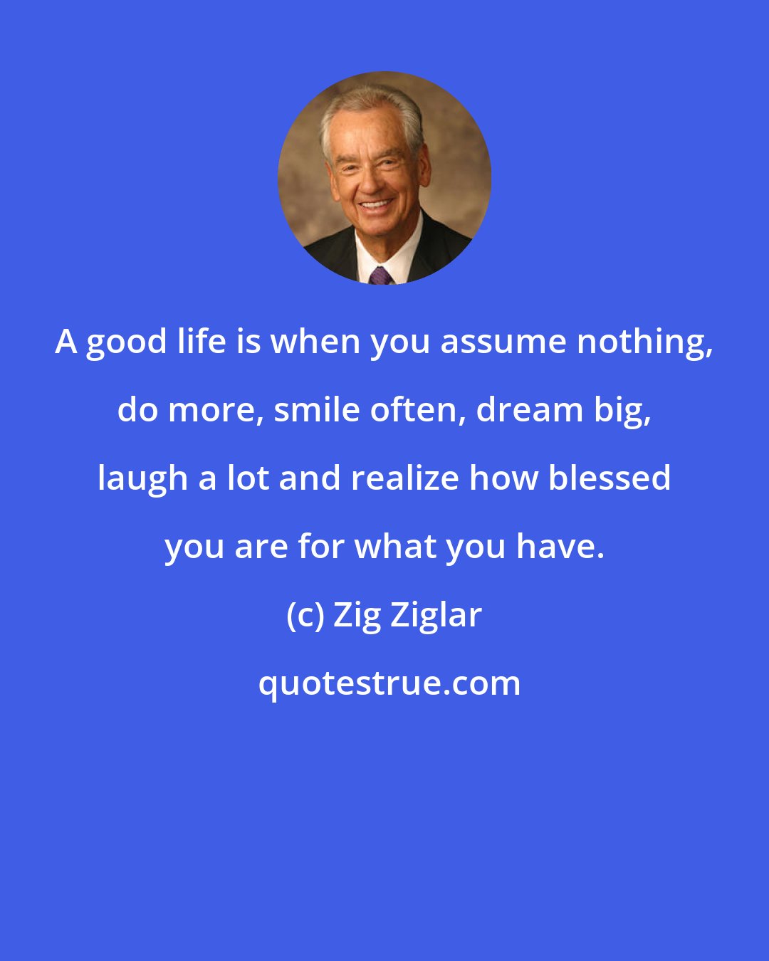 Zig Ziglar: A good life is when you assume nothing, do more, smile often, dream big, laugh a lot and realize how blessed you are for what you have.