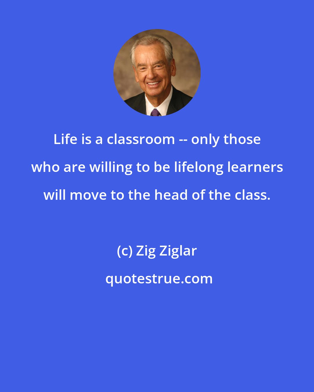 Zig Ziglar: Life is a classroom -- only those who are willing to be lifelong learners will move to the head of the class.
