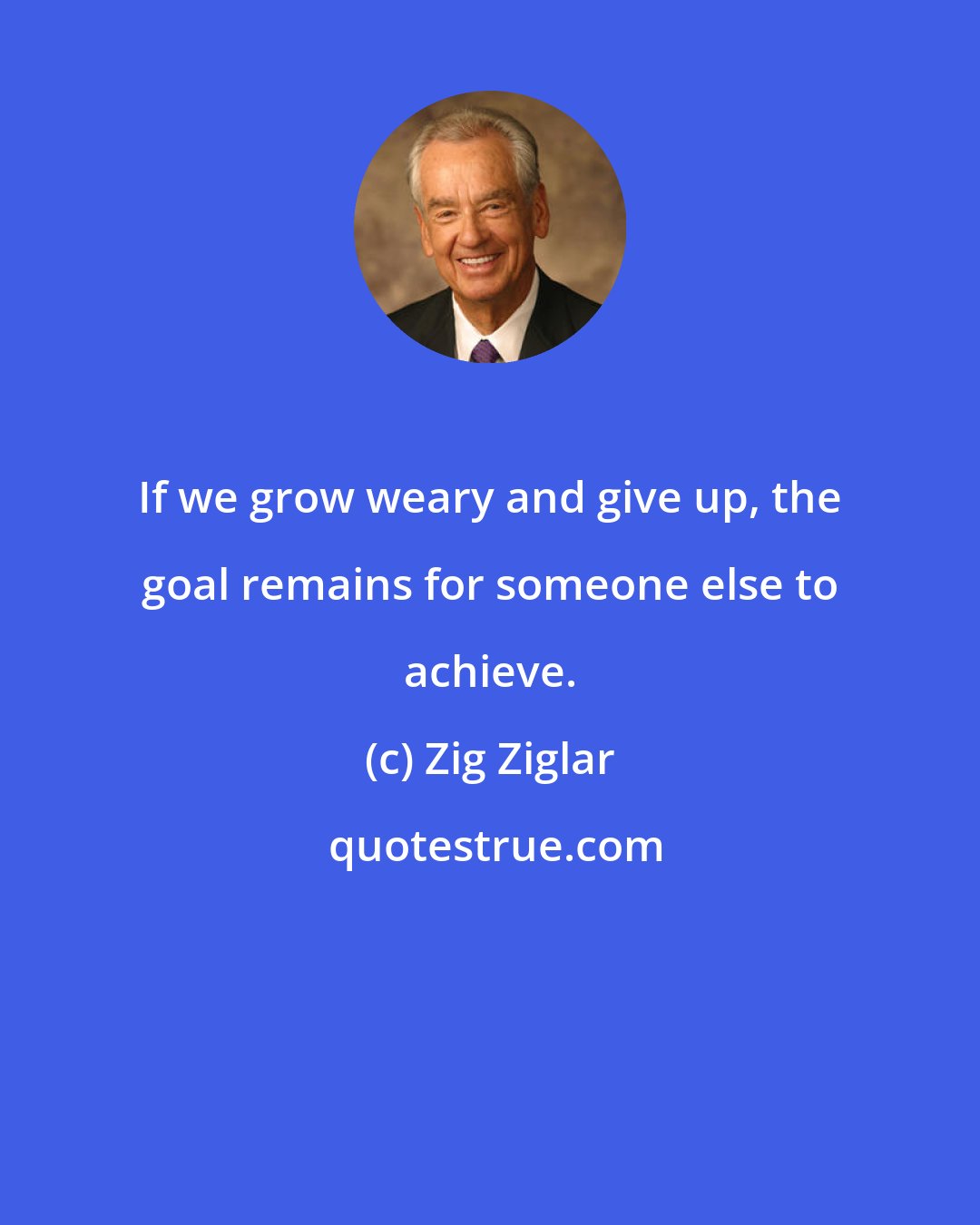 Zig Ziglar: If we grow weary and give up, the goal remains for someone else to achieve.