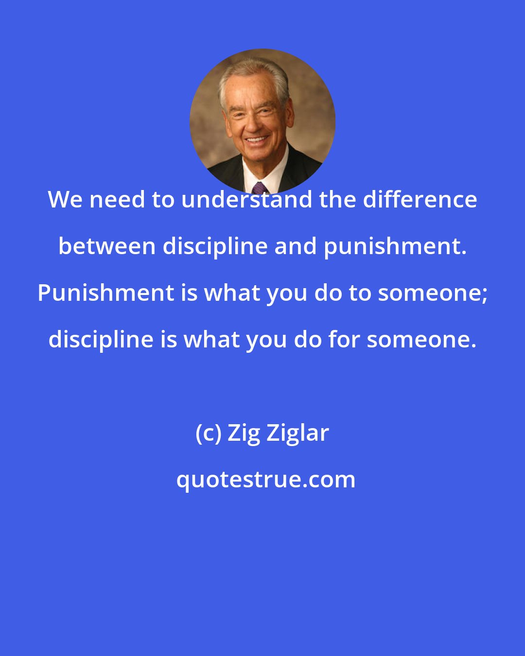 Zig Ziglar: We need to understand the difference between discipline and punishment. Punishment is what you do to someone; discipline is what you do for someone.