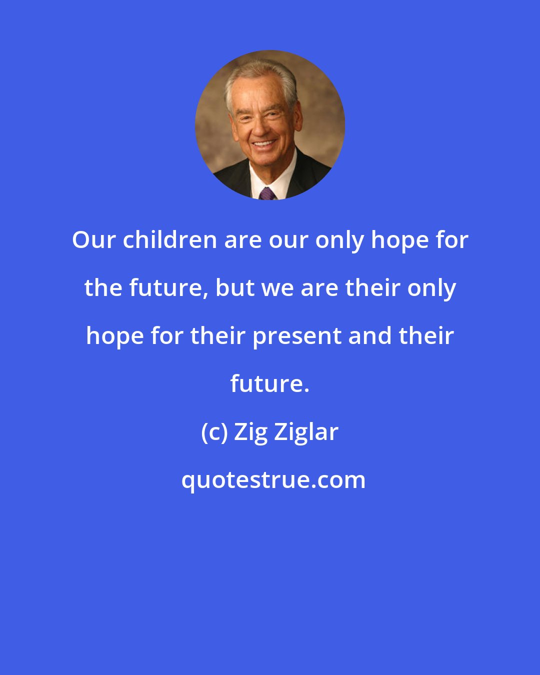Zig Ziglar: Our children are our only hope for the future, but we are their only hope for their present and their future.