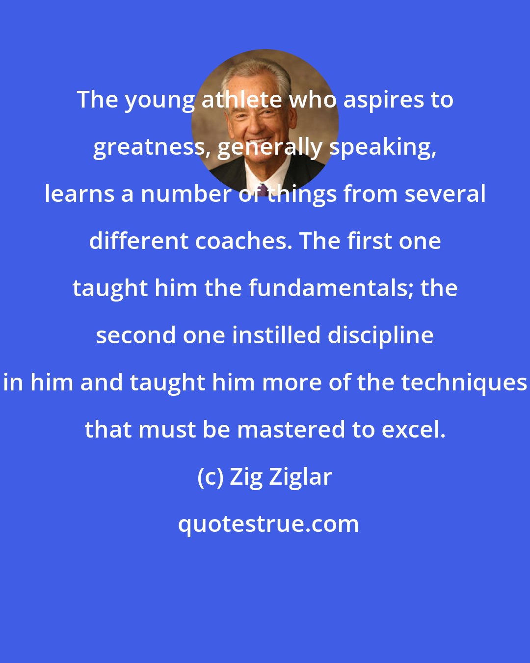 Zig Ziglar: The young athlete who aspires to greatness, generally speaking, learns a number of things from several different coaches. The first one taught him the fundamentals; the second one instilled discipline in him and taught him more of the techniques that must be mastered to excel.
