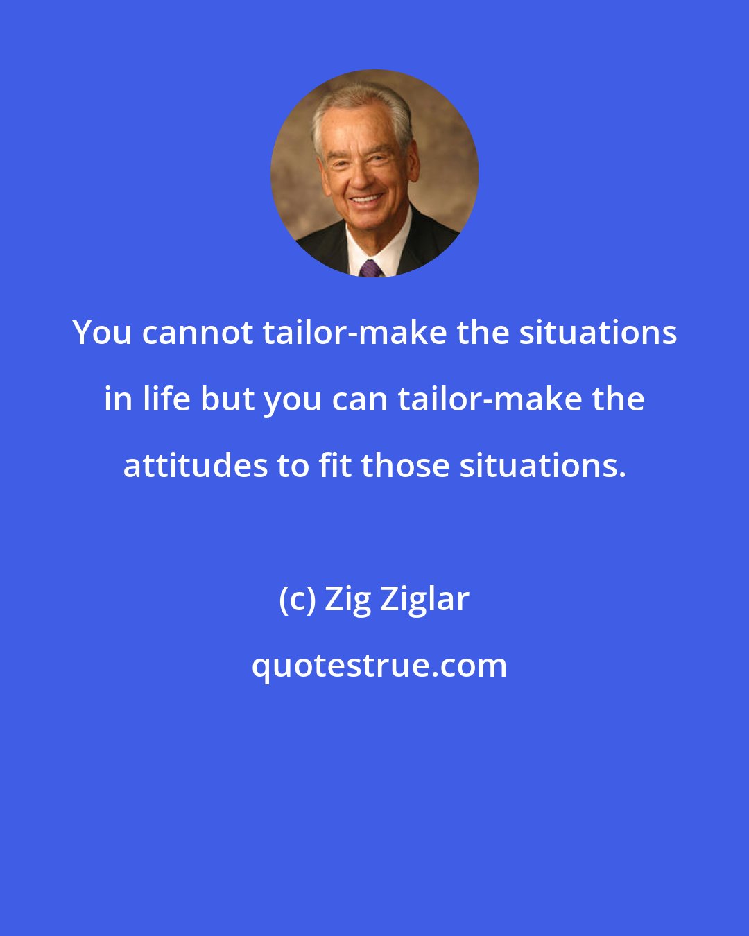 Zig Ziglar: You cannot tailor-make the situations in life but you can tailor-make the attitudes to fit those situations.