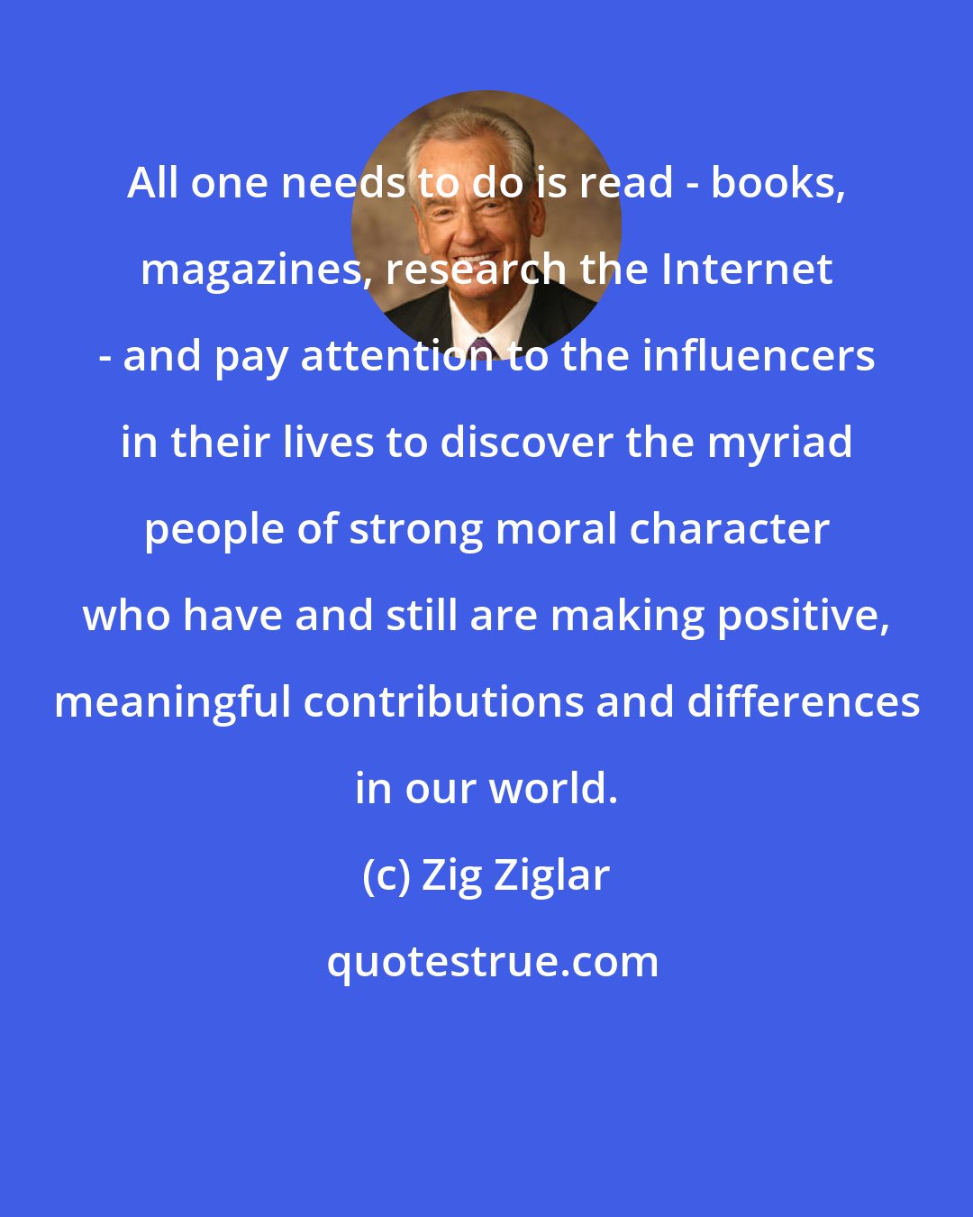 Zig Ziglar: All one needs to do is read - books, magazines, research the Internet - and pay attention to the influencers in their lives to discover the myriad people of strong moral character who have and still are making positive, meaningful contributions and differences in our world.