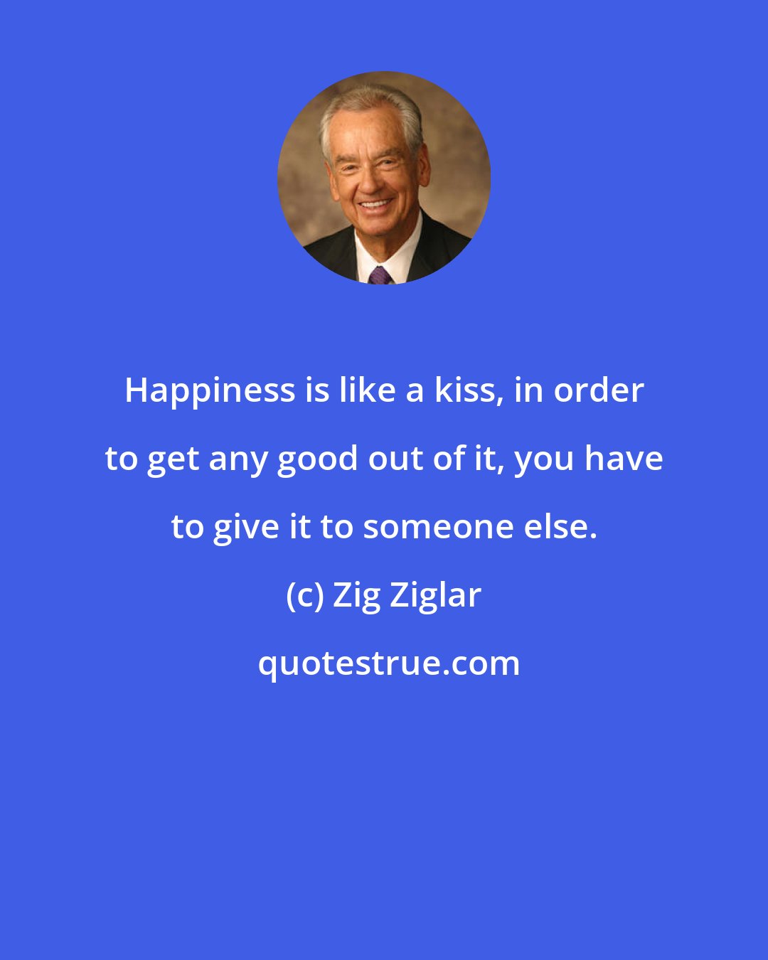 Zig Ziglar: Happiness is like a kiss, in order to get any good out of it, you have to give it to someone else.