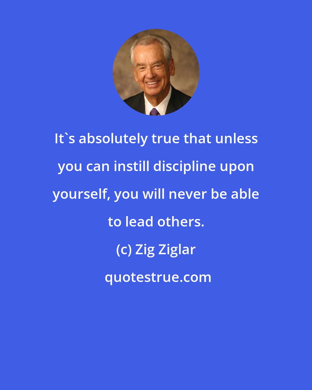 Zig Ziglar: It's absolutely true that unless you can instill discipline upon yourself, you will never be able to lead others.