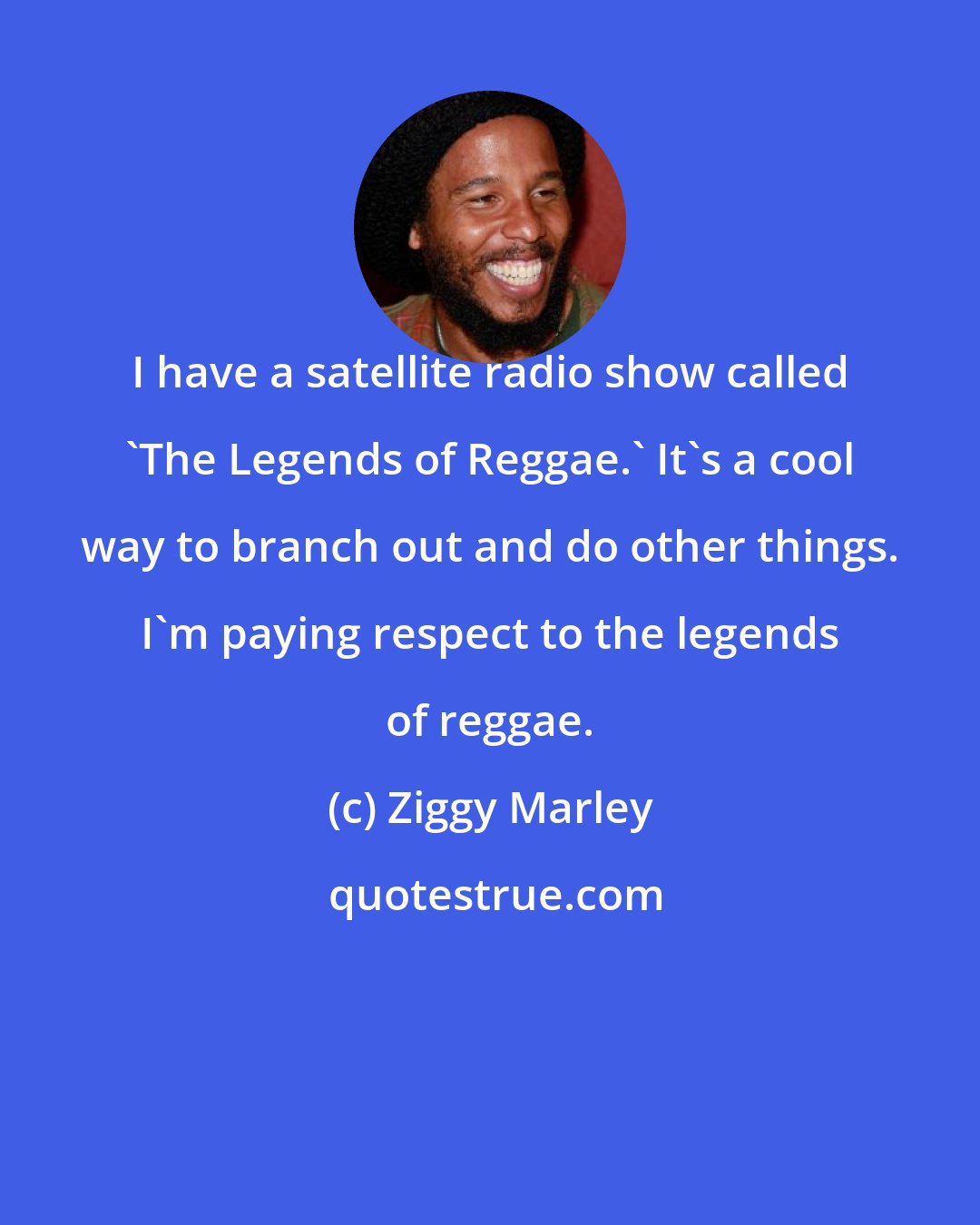 Ziggy Marley: I have a satellite radio show called 'The Legends of Reggae.' It's a cool way to branch out and do other things. I'm paying respect to the legends of reggae.