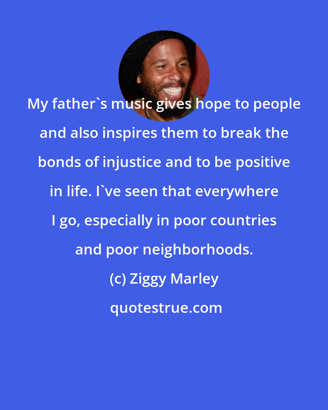 Ziggy Marley: My father's music gives hope to people and also inspires them to break the bonds of injustice and to be positive in life. I've seen that everywhere I go, especially in poor countries and poor neighborhoods.