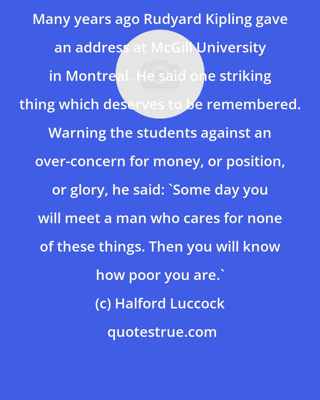 Halford Luccock: Many years ago Rudyard Kipling gave an address at McGill University in Montreal. He said one striking thing which deserves to be remembered. Warning the students against an over-concern for money, or position, or glory, he said: 'Some day you will meet a man who cares for none of these things. Then you will know how poor you are.'