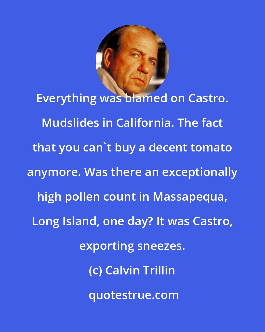 Calvin Trillin: Everything was blamed on Castro. Mudslides in California. The fact that you can't buy a decent tomato anymore. Was there an exceptionally high pollen count in Massapequa, Long Island, one day? It was Castro, exporting sneezes.