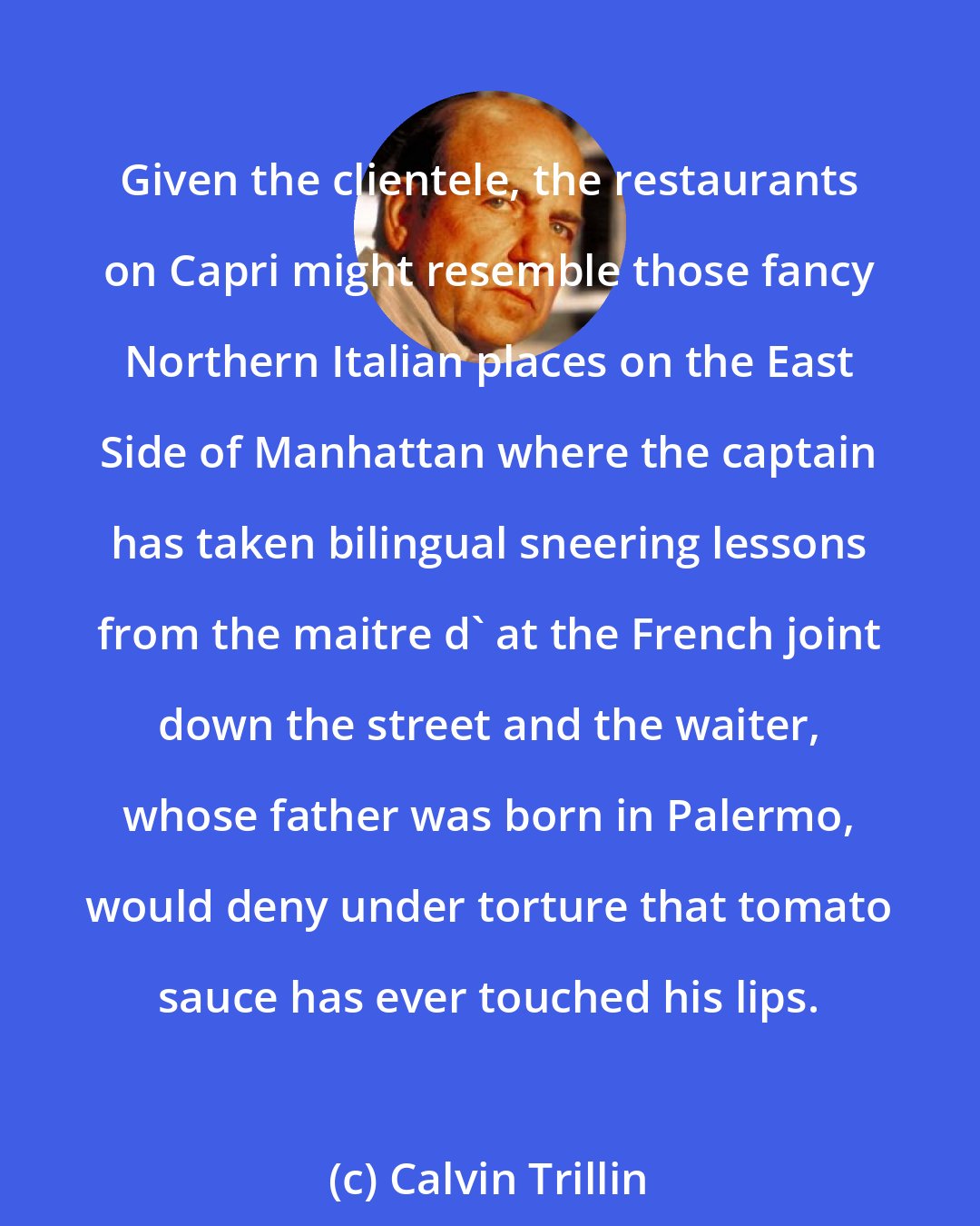 Calvin Trillin: Given the clientele, the restaurants on Capri might resemble those fancy Northern Italian places on the East Side of Manhattan where the captain has taken bilingual sneering lessons from the maitre d' at the French joint down the street and the waiter, whose father was born in Palermo, would deny under torture that tomato sauce has ever touched his lips.
