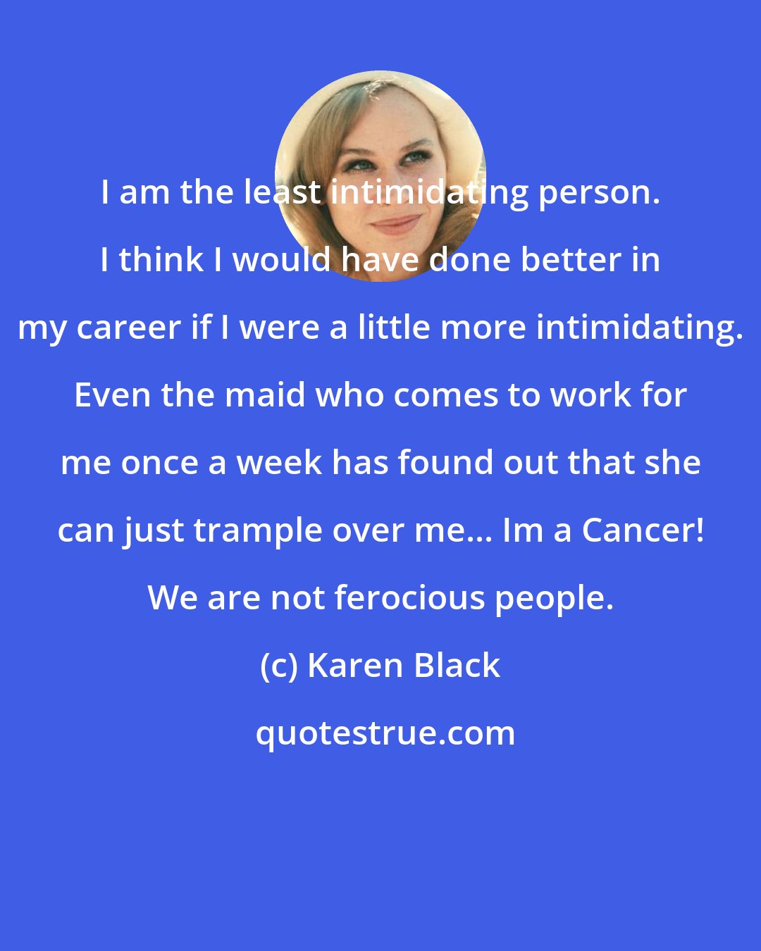 Karen Black: I am the least intimidating person. I think I would have done better in my career if I were a little more intimidating. Even the maid who comes to work for me once a week has found out that she can just trample over me... Im a Cancer! We are not ferocious people.