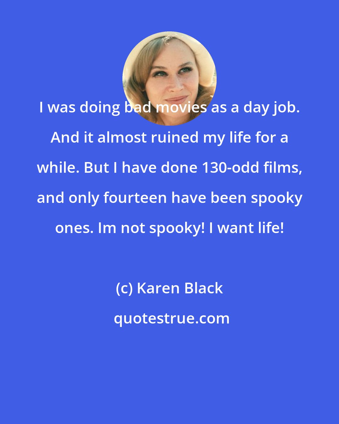 Karen Black: I was doing bad movies as a day job. And it almost ruined my life for a while. But I have done 130-odd films, and only fourteen have been spooky ones. Im not spooky! I want life!