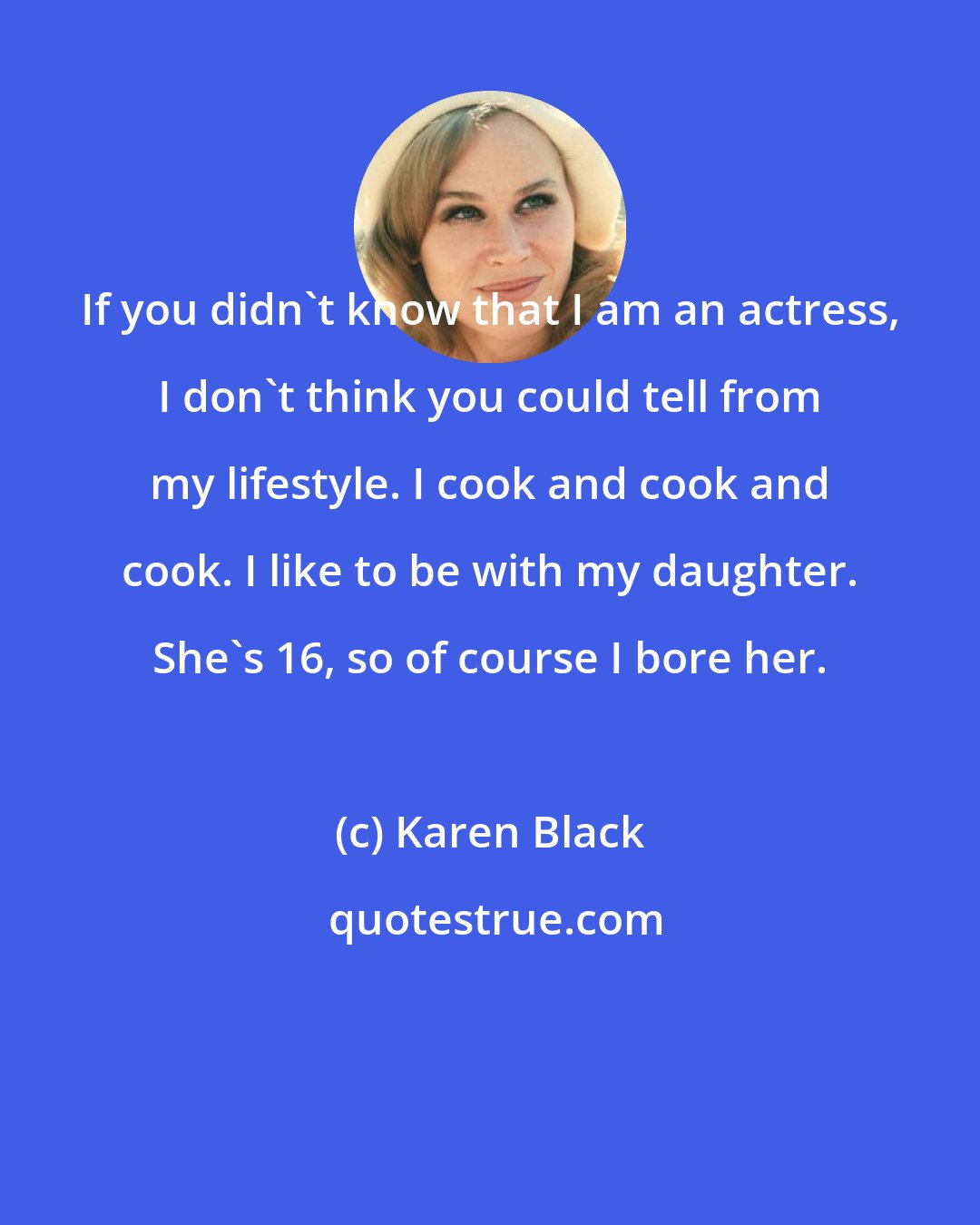 Karen Black: If you didn't know that I am an actress, I don't think you could tell from my lifestyle. I cook and cook and cook. I like to be with my daughter. She's 16, so of course I bore her.