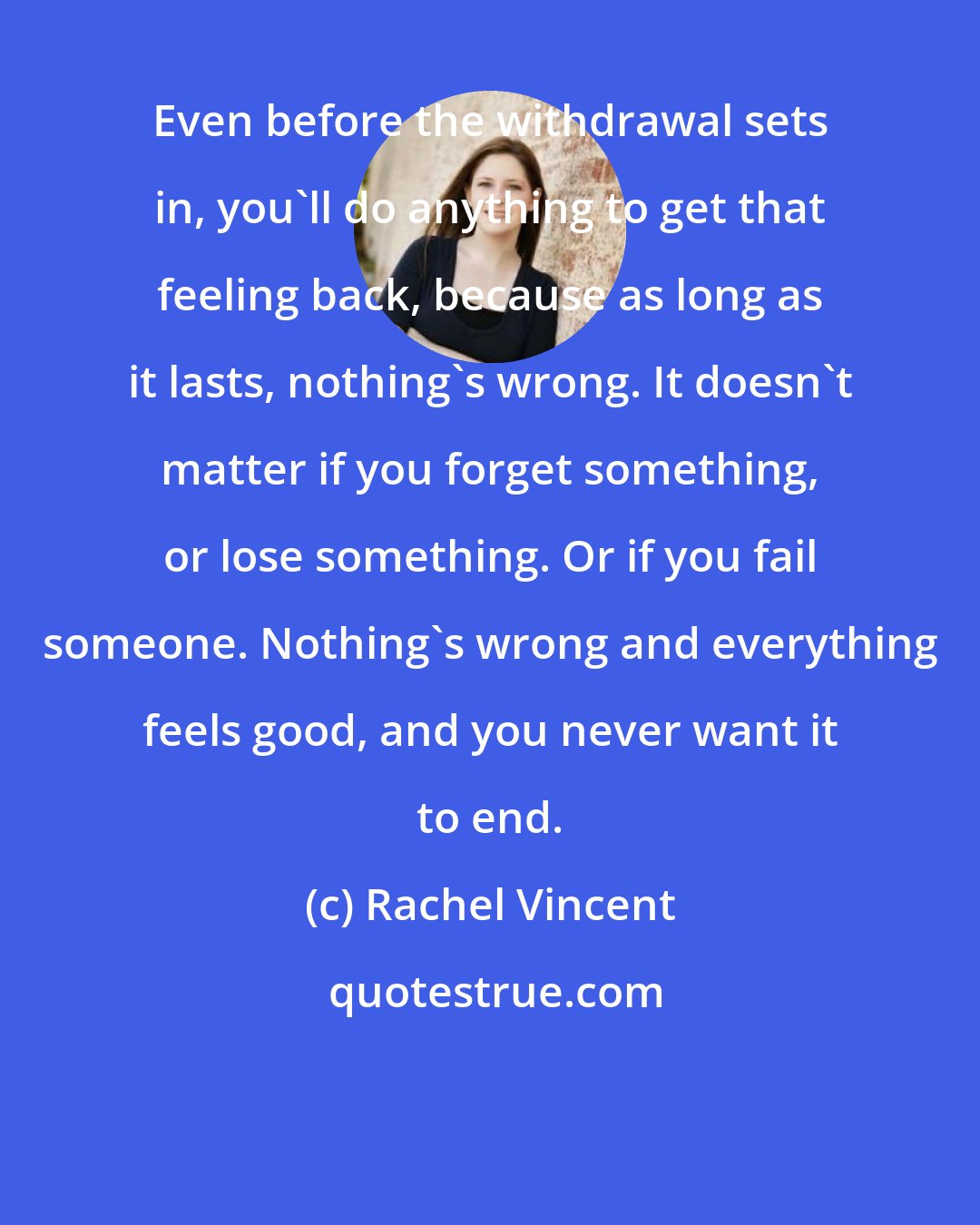Rachel Vincent: Even before the withdrawal sets in, you'll do anything to get that feeling back, because as long as it lasts, nothing's wrong. It doesn't matter if you forget something, or lose something. Or if you fail someone. Nothing's wrong and everything feels good, and you never want it to end.